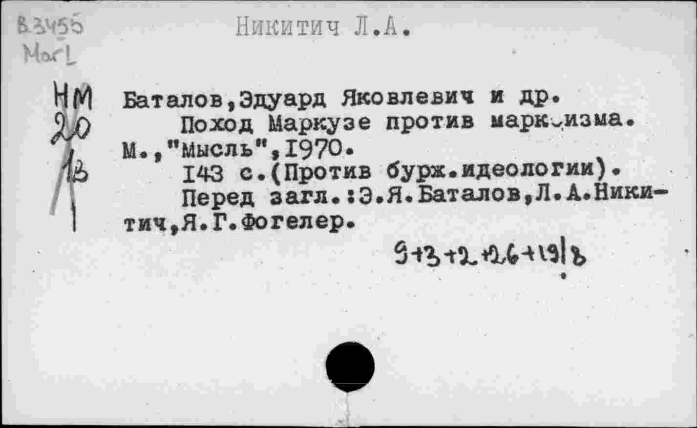 ﻿МагI,
Никитич Л.А.
Баталов,Эдуард Яковлевич и др.
Поход Маркузе против марксизма.
М.,’’Мысль”, 1970.
143 с.(Против бурж.идеологии).
Перед загл.:Э.Я.Баталов,Л.А.Ники-тич,Я.Г.Фогелер.
